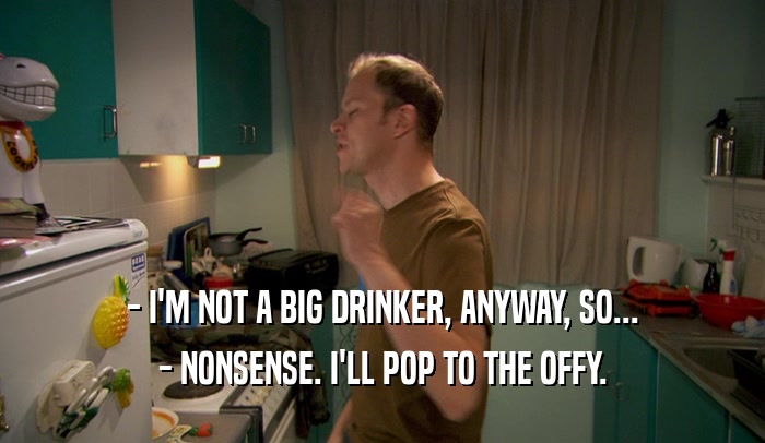 - I'M NOT A BIG DRINKER, ANYWAY, SO... - NONSENSE. I'LL POP TO THE OFFY. 