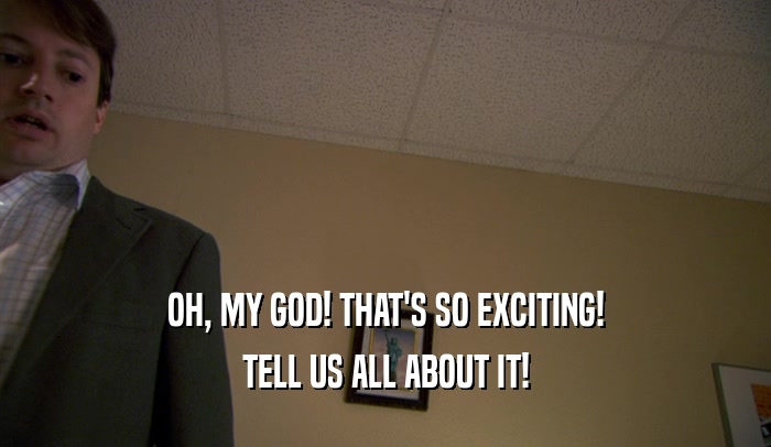 OH, MY GOD! THAT'S SO EXCITING! TELL US ALL ABOUT IT! 