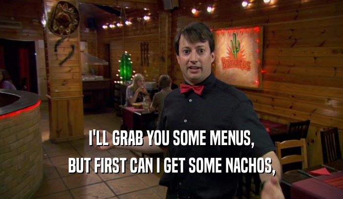 I'LL GRAB YOU SOME MENUS,
 BUT FIRST CAN I GET SOME NACHOS,
 