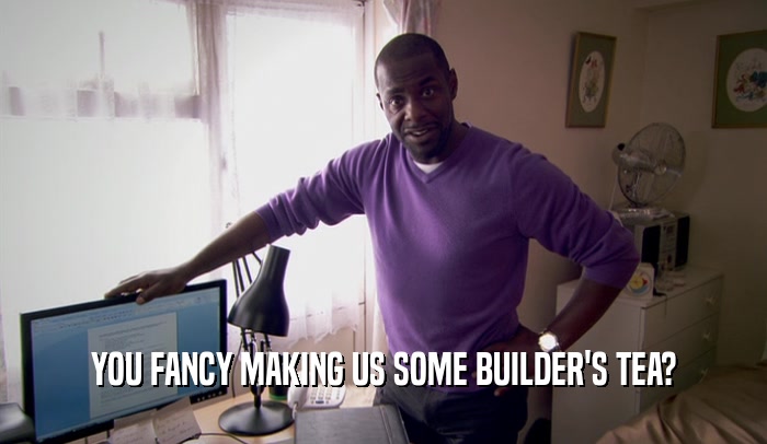 YOU FANCY MAKING US SOME BUILDER'S TEA?  