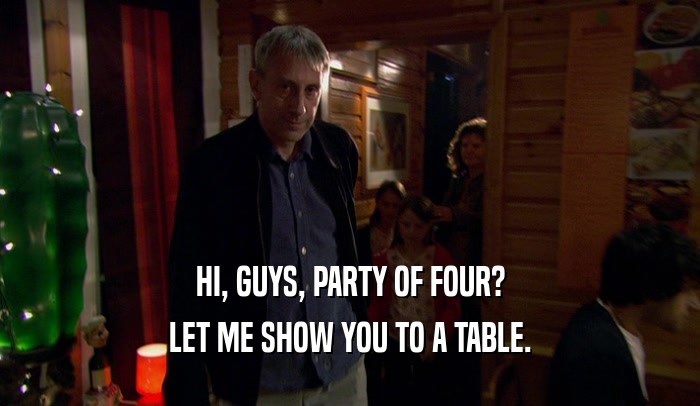HI, GUYS, PARTY OF FOUR?
 LET ME SHOW YOU TO A TABLE.
 