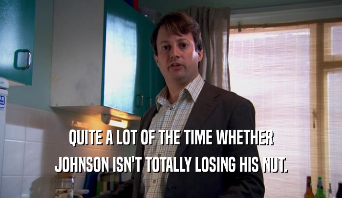 QUITE A LOT OF THE TIME WHETHER JOHNSON ISN'T TOTALLY LOSING HIS NUT. 