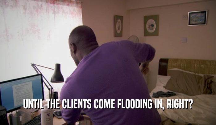 UNTIL THE CLIENTS COME FLOODING IN, RIGHT?  