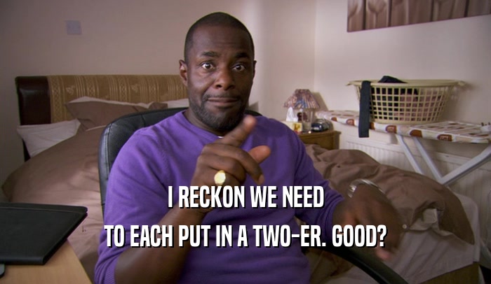 I RECKON WE NEED TO EACH PUT IN A TWO-ER. GOOD? 