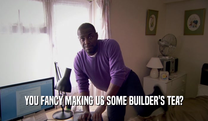 YOU FANCY MAKING US SOME BUILDER'S TEA?  