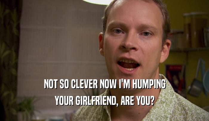 NOT SO CLEVER NOW I'M HUMPING YOUR GIRLFRIEND, ARE YOU? 
