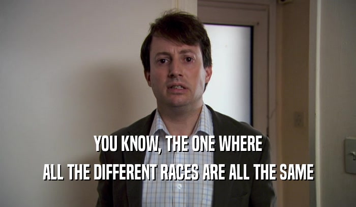 YOU KNOW, THE ONE WHERE
 ALL THE DIFFERENT RACES ARE ALL THE SAME
 