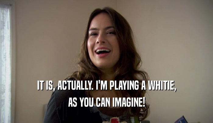 IT IS, ACTUALLY. I'M PLAYING A WHITIE, AS YOU CAN IMAGINE! 