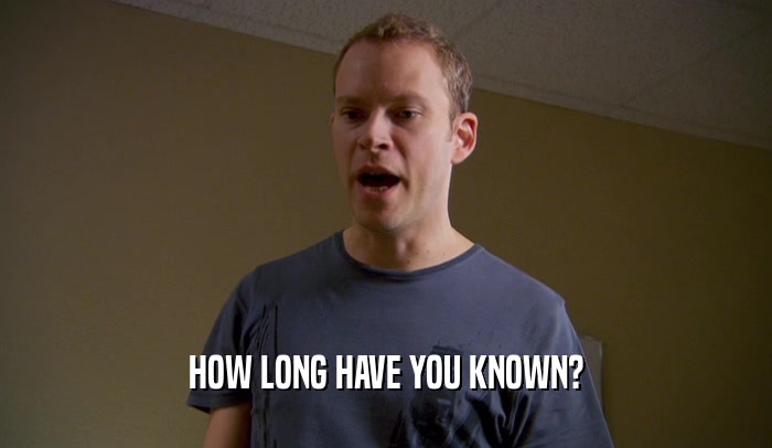HOW LONG HAVE YOU KNOWN?  