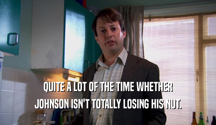 QUITE A LOT OF THE TIME WHETHER JOHNSON ISN'T TOTALLY LOSING HIS NUT. 