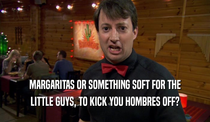 MARGARITAS OR SOMETHING SOFT FOR THE
 LITTLE GUYS, TO KICK YOU HOMBRES OFF?
 