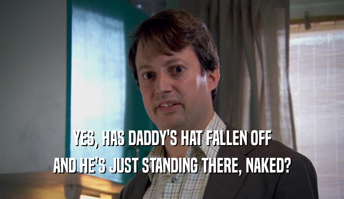 YES, HAS DADDY'S HAT FALLEN OFF AND HE'S JUST STANDING THERE, NAKED? 