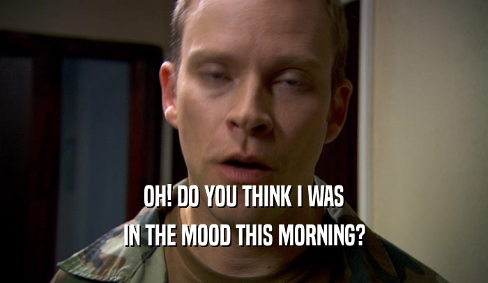 OH! DO YOU THINK I WAS IN THE MOOD THIS MORNING? 
