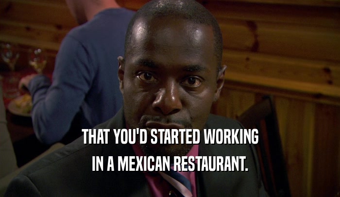 THAT YOU'D STARTED WORKING IN A MEXICAN RESTAURANT. 