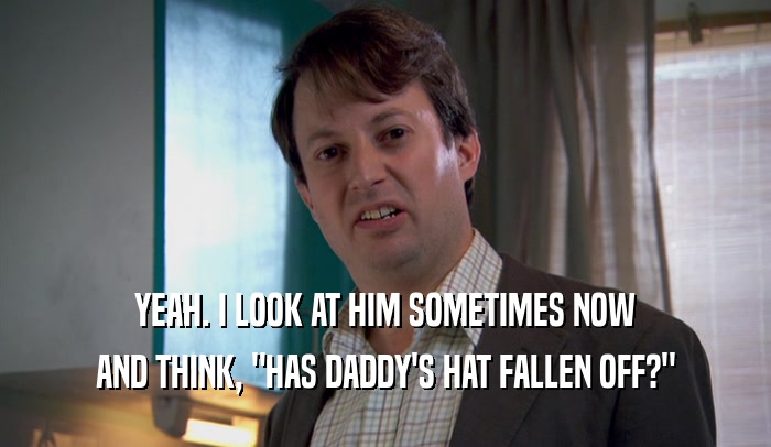 YEAH. I LOOK AT HIM SOMETIMES NOW AND THINK, 