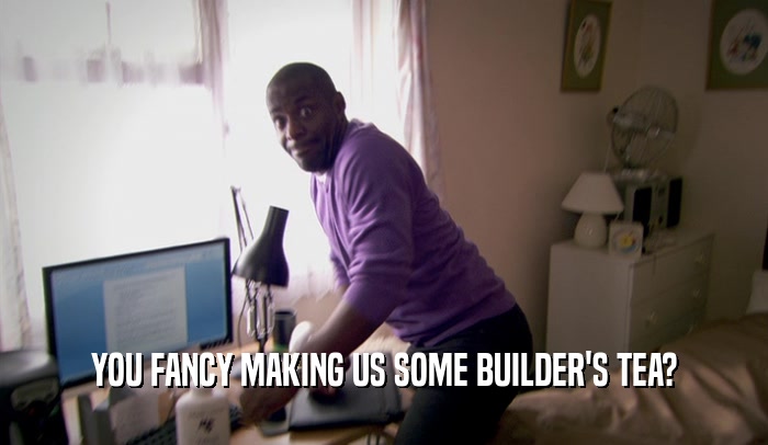 YOU FANCY MAKING US SOME BUILDER'S TEA?  