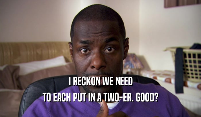 I RECKON WE NEED TO EACH PUT IN A TWO-ER. GOOD? 