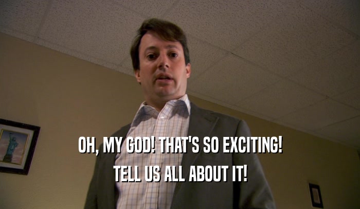 OH, MY GOD! THAT'S SO EXCITING! TELL US ALL ABOUT IT! 