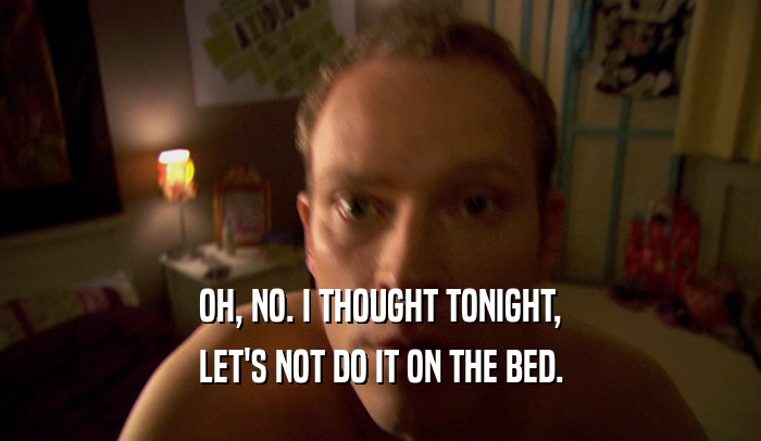 OH, NO. I THOUGHT TONIGHT, LET'S NOT DO IT ON THE BED. 