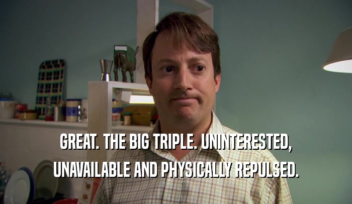 GREAT. THE BIG TRIPLE. UNINTERESTED, UNAVAILABLE AND PHYSICALLY REPULSED. 