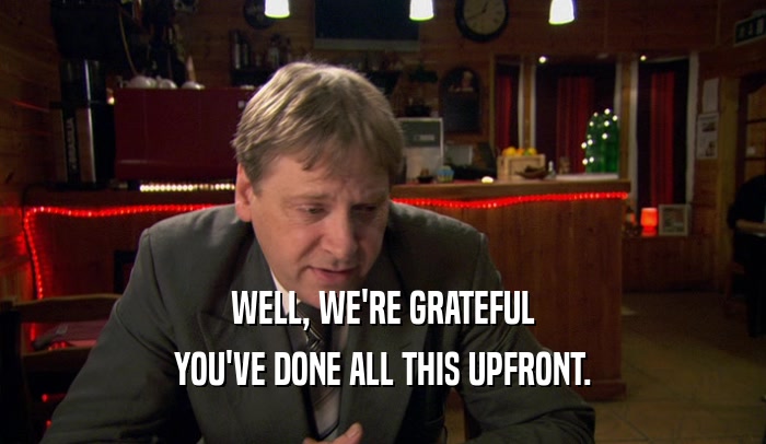 WELL, WE'RE GRATEFUL YOU'VE DONE ALL THIS UPFRONT. 