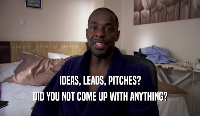 IDEAS, LEADS, PITCHES? DID YOU NOT COME UP WITH ANYTHING? 