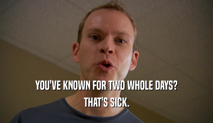 YOU'VE KNOWN FOR TWO WHOLE DAYS? THAT'S SICK. 