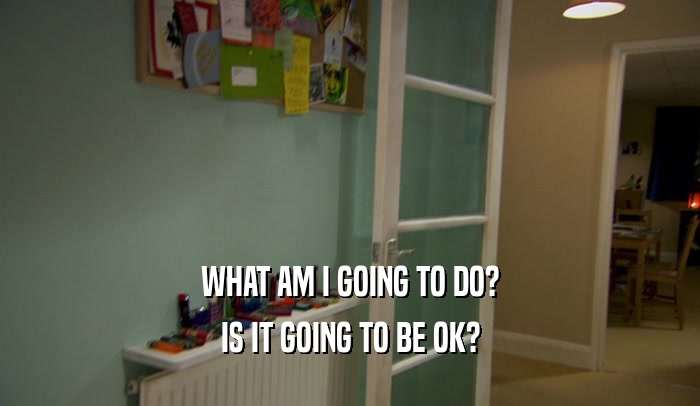 WHAT AM I GOING TO DO? IS IT GOING TO BE OK? 