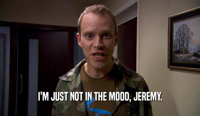 I'M JUST NOT IN THE MOOD, JEREMY.  