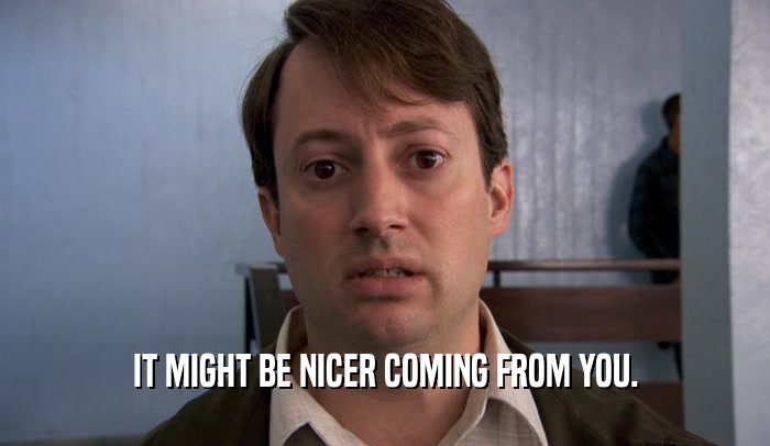 IT MIGHT BE NICER COMING FROM YOU.  