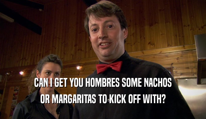 CAN I GET YOU HOMBRES SOME NACHOS OR MARGARITAS TO KICK OFF WITH? 
