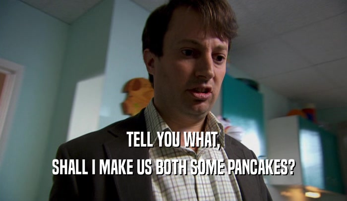TELL YOU WHAT, SHALL I MAKE US BOTH SOME PANCAKES? 