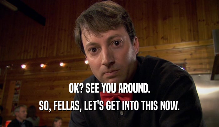OK? SEE YOU AROUND. SO, FELLAS, LET'S GET INTO THIS NOW. 