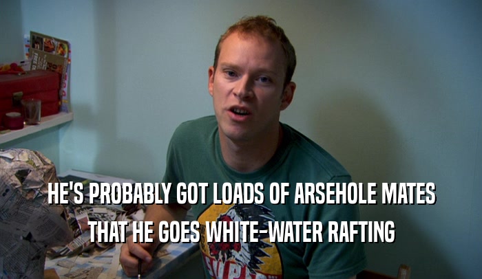 HE'S PROBABLY GOT LOADS OF ARSEHOLE MATES
 THAT HE GOES WHITE-WATER RAFTING
 