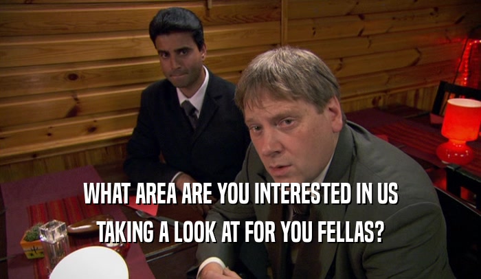 WHAT AREA ARE YOU INTERESTED IN US TAKING A LOOK AT FOR YOU FELLAS? 
