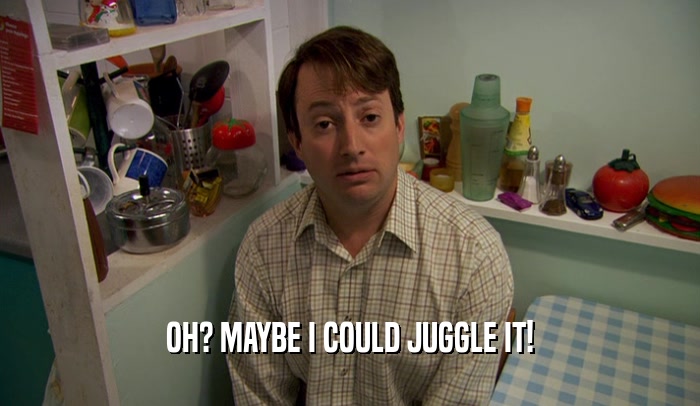 OH? MAYBE I COULD JUGGLE IT!  