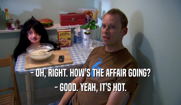 - OH, RIGHT. HOW'S THE AFFAIR GOING? - GOOD. YEAH, IT'S HOT. 