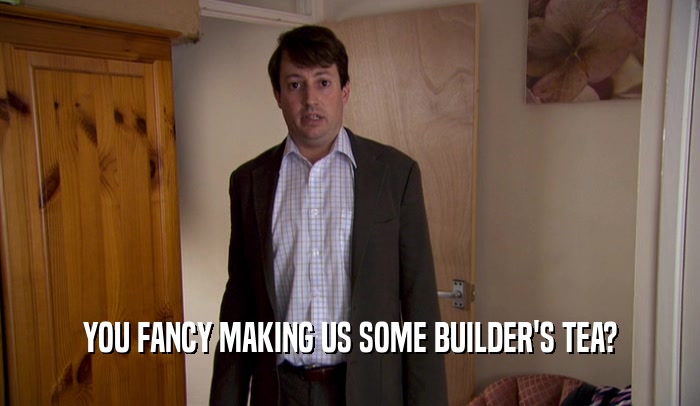 YOU FANCY MAKING US SOME BUILDER'S TEA?  
