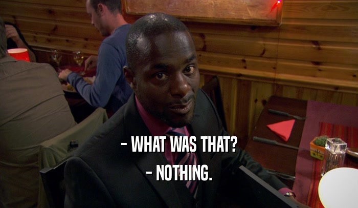 - WHAT WAS THAT? - NOTHING. 