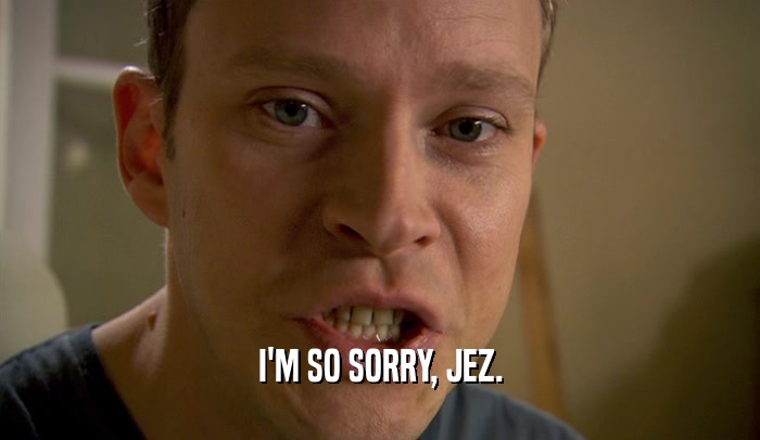 I'M SO SORRY, JEZ.  