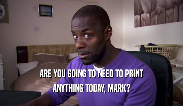 ARE YOU GOING TO NEED TO PRINT ANYTHING TODAY, MARK? 