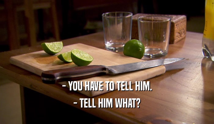 - YOU HAVE TO TELL HIM. - TELL HIM WHAT? 