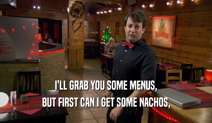 I'LL GRAB YOU SOME MENUS,
 BUT FIRST CAN I GET SOME NACHOS,
 