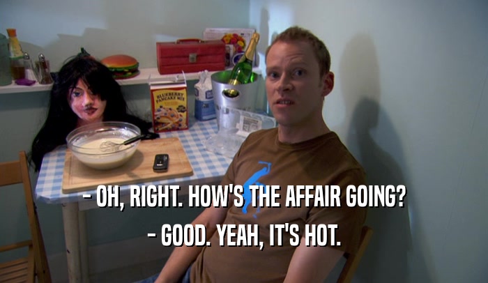 - OH, RIGHT. HOW'S THE AFFAIR GOING? - GOOD. YEAH, IT'S HOT. 