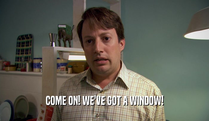 COME ON! WE'VE GOT A WINDOW!  