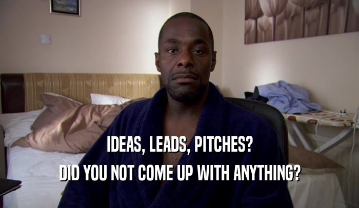 IDEAS, LEADS, PITCHES? DID YOU NOT COME UP WITH ANYTHING? 