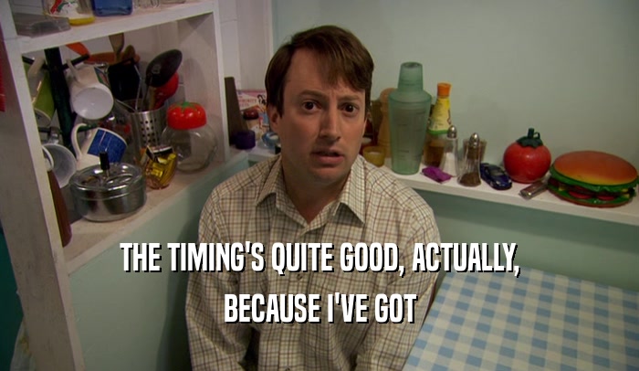 THE TIMING'S QUITE GOOD, ACTUALLY, BECAUSE I'VE GOT 
