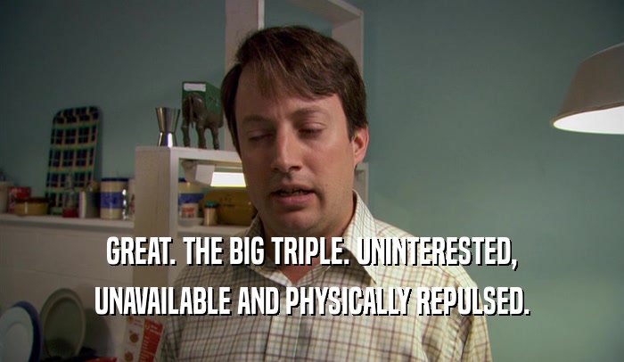 GREAT. THE BIG TRIPLE. UNINTERESTED, UNAVAILABLE AND PHYSICALLY REPULSED. 