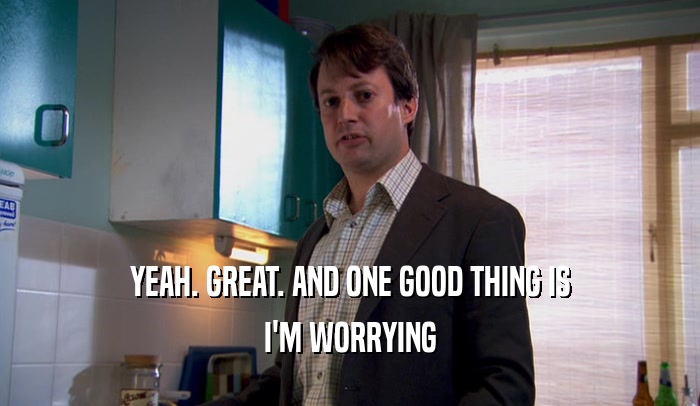 YEAH. GREAT. AND ONE GOOD THING IS I'M WORRYING 