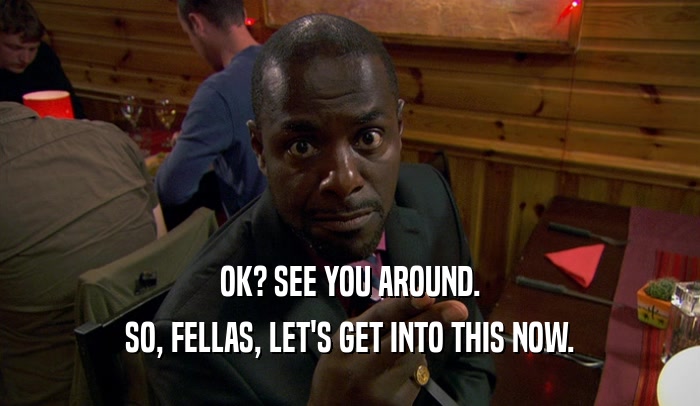 OK? SEE YOU AROUND. SO, FELLAS, LET'S GET INTO THIS NOW. 